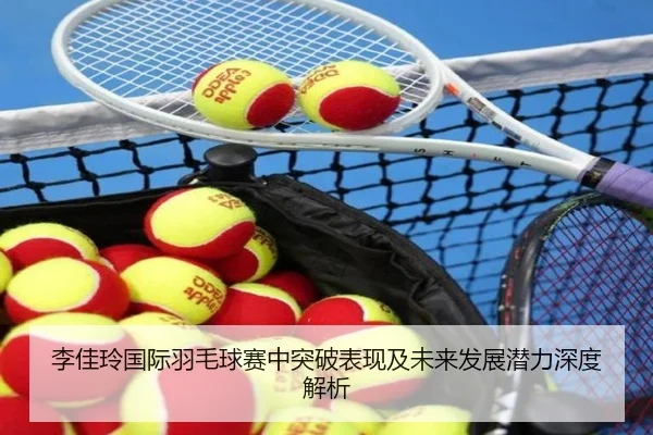 李佳玲国际羽毛球赛中突破表现及未来发展潜力深度解析